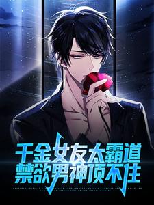 完结版《千金女友太霸道，禁欲男神顶不住》章节目录在线阅读