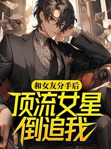 完结版《和女友分手后，顶流女星倒追我》在线免费阅读