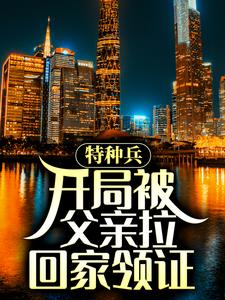 特种兵：开局被父亲拉回家领证小说，特种兵：开局被父亲拉回家领证在线阅读