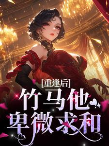 重逢后，竹马他卑微求和小说有没有完结版在线？