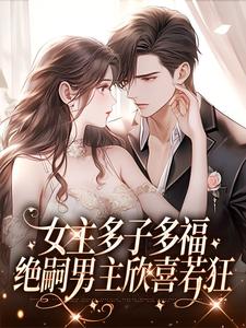 女主多子多福，绝嗣男主欣喜若狂小说，女主多子多福，绝嗣男主欣喜若狂章节在线阅读