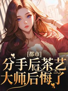 都市：分手后茶艺大师后悔了小说，都市：分手后茶艺大师后悔了免费阅读