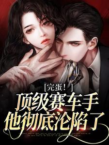 完结版《完蛋！顶级赛车手他彻底沦陷了》免费阅读