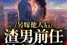 已完结小说《另嫁他人后，渣男前任他气疯了》章节免费阅读-够力荐小说推荐网