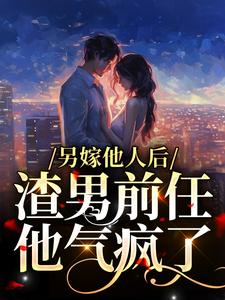 已完结小说《另嫁他人后，渣男前任他气疯了》章节免费阅读