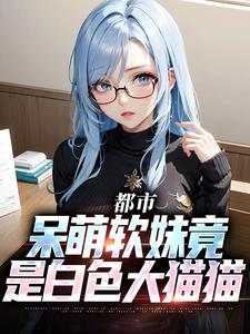 都市：呆萌软妹竟是白色大猫猫小说全文哪里可以免费看？