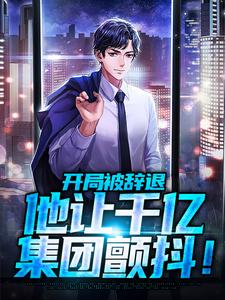 求开局被辞退，他让千亿集团颤抖！小说的全文免费阅读链接