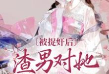 已完结小说《被捉奸后，渣男对她求而不得》最新章节-够力荐小说推荐网