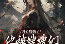 国公府嫡子他被嫂嫂们包围了小说有没有完结版在线？-够力荐小说推荐网
