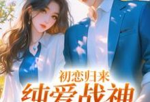 哪里能找到初恋归来,纯爱战神他慌了小说的最新更新和免费章节?-够力荐小说推荐网