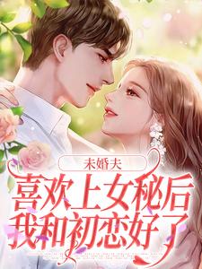 求未婚夫喜欢上女秘后，我和初恋好了小说的全文免费阅读链接
