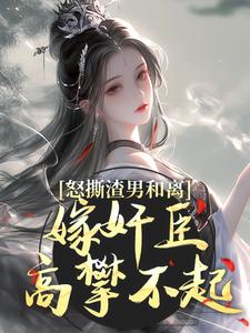 求怒撕渣男和离，嫁奸臣高攀不起小说免费资源