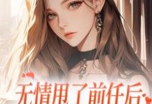无情甩了前任后,我被逼去求他办事小说在线免费阅读,无情甩了前任后,我被逼去求他办事无删减版-够力荐小说推荐网